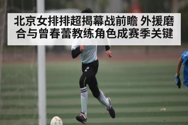 北京女排排超揭幕战前瞻 外援磨合与曾春蕾教练角色成赛季关键